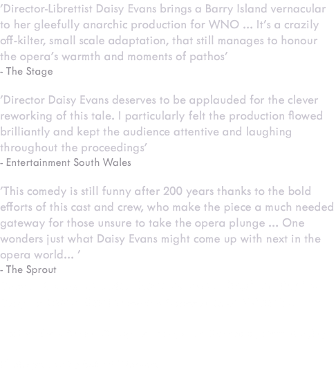 'Director-Librettist Daisy Evans brings a Barry Island vernacular to her gleefully anarchic production for WNO … It’s a crazily off-kilter, small scale adaptation, that still manages to honour the opera’s warmth and moments of pathos' - The Stage 'Director Daisy Evans deserves to be applauded for the clever reworking of this tale. I particularly felt the production flowed brilliantly and kept the audience attentive and laughing throughout the proceedings' - Entertainment South Wales 'This comedy is still funny after 200 years thanks to the bold efforts of this cast and crew, who make the piece a much needed gateway for those unsure to take the opera plunge … One wonders just what Daisy Evans might come up with next in the opera world… ' - The Sprout Director & Librettist Daisy Evans Conductor Stephen Higgins Designer Loren Elstein Lighting Designer Jake Wiltshire Cast Andrew Shore, Quirijn Le Lang, Nico Darmanin, Harriet Eyley Photography by Robert Workman