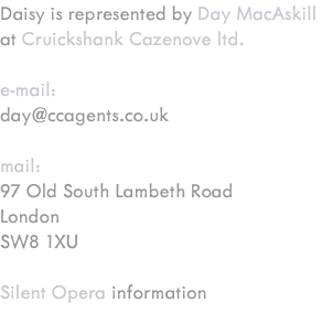 Daisy is represented by Day MacAskill at Cruickshank Cazenove ltd. e-mail: day@ccagents.co.uk mail: 97 Old South Lambeth Road London SW8 1XU Silent Opera information 