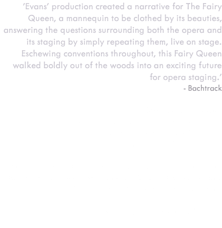 'Evans’ production created a narrative for The Fairy Queen, a mannequin to be clothed by its beauties, answering the questions surrounding both the opera and its staging by simply repeating them, live on stage. Eschewing conventions throughout, this Fairy Queen walked boldly out of the woods into an exciting future for opera staging.' - Bachtrack Director: Daisy Evans Designer (FQ only): Michelle Bradbury Lighting Design: Jake Wiltshire Conductor: Richard Egarr Featuring Iestyn Davies, Ray Fearon, Timothy West, Louise Alder, Ivan Ludlow, Mhairi Lawson, Charles Daniels, Ashley Riches, Rowan Pierce and Gwilym Bowen Photography by Robert Workman 